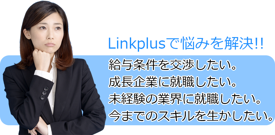 Linkplusで悩みを解決!!  給与条件を交渉したい。 成長企業に就職したい。 未経験の業界に就職したい。 今までのスキルを生かしたい。